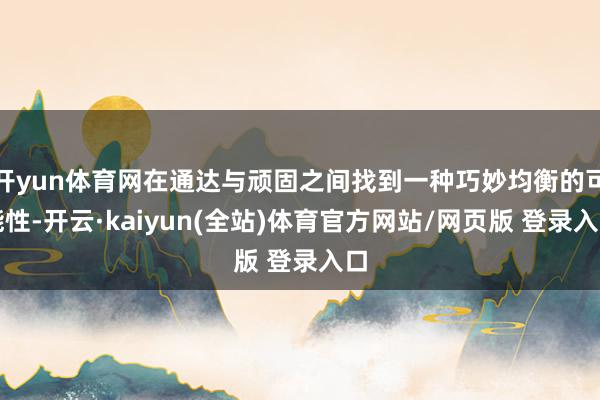 开yun体育网在通达与顽固之间找到一种巧妙均衡的可能性-开云·kaiyun(全站)体育官方网站/网页版 登录入口