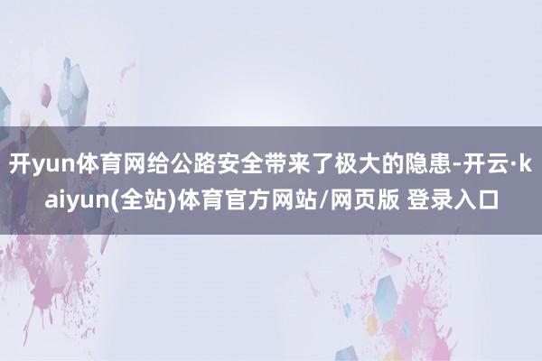 开yun体育网给公路安全带来了极大的隐患-开云·kaiyun(全站)体育官方网站/网页版 登录入口