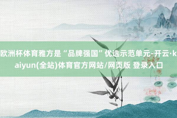 欧洲杯体育雅方是“品牌强国”优选示范单元-开云·kaiyun(全站)体育官方网站/网页版 登录入口