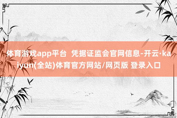 体育游戏app平台  凭据证监会官网信息-开云·kaiyun(全站)体育官方网站/网页版 登录入口
