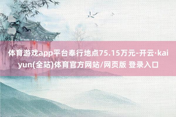 体育游戏app平台奉行地点75.15万元-开云·kaiyun(全站)体育官方网站/网页版 登录入口