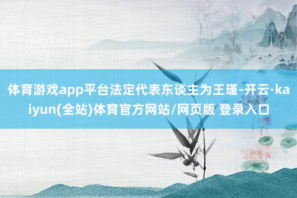 体育游戏app平台法定代表东谈主为王瑾-开云·kaiyun(全站)体育官方网站/网页版 登录入口