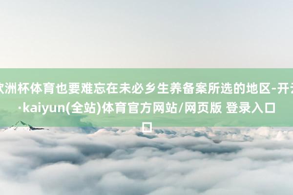 欧洲杯体育也要难忘在未必乡生养备案所选的地区-开云·kaiyun(全站)体育官方网站/网页版 登录入口