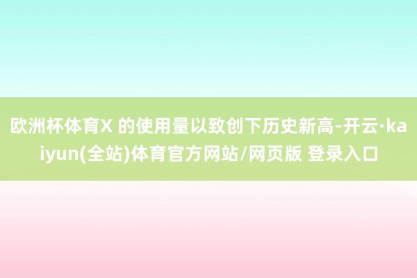 欧洲杯体育X 的使用量以致创下历史新高-开云·kaiyun(全站)体育官方网站/网页版 登录入口