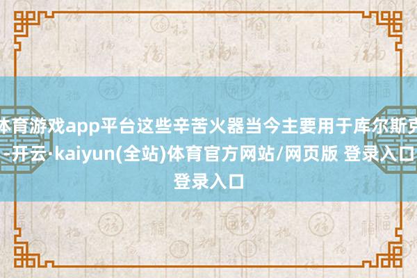 体育游戏app平台这些辛苦火器当今主要用于库尔斯克-开云·kaiyun(全站)体育官方网站/网页版 登录入口