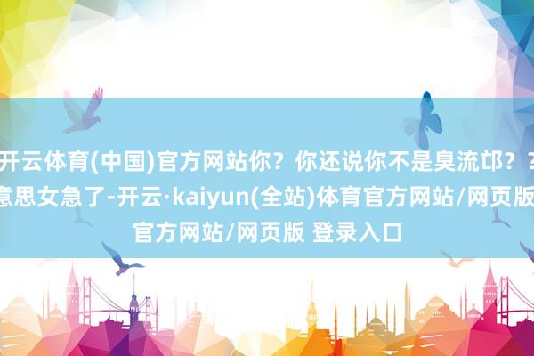 开云体育(中国)官方网站你？你还说你不是臭流邙？？”高挑好意思女急了-开云·kaiyun(全站)体育官方网站/网页版 登录入口