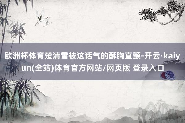 欧洲杯体育楚清雪被这话气的酥胸直颤-开云·kaiyun(全站)体育官方网站/网页版 登录入口