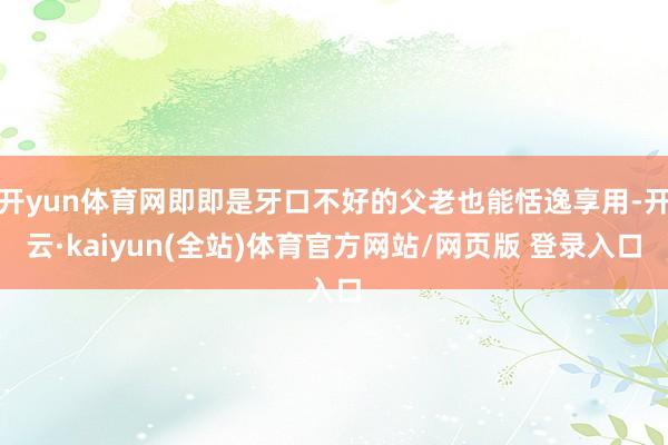 开yun体育网即即是牙口不好的父老也能恬逸享用-开云·kaiyun(全站)体育官方网站/网页版 登录入口