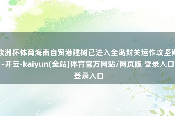 欧洲杯体育海南自贸港建树已进入全岛封关运作攻坚期-开云·kaiyun(全站)体育官方网站/网页版 登录入口