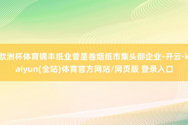 欧洲杯体育锦丰纸业曾是卷烟纸市集头部企业-开云·kaiyun(全站)体育官方网站/网页版 登录入口