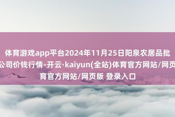 体育游戏app平台2024年11月25日阳泉农居品批发商场有限公司价钱行情-开云·kaiyun(全站)体育官方网站/网页版 登录入口