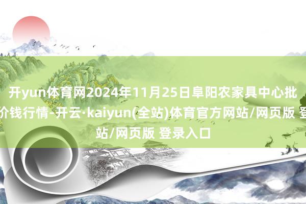 开yun体育网2024年11月25日阜阳农家具中心批发市集价钱行情-开云·kaiyun(全站)体育官方网站/网页版 登录入口