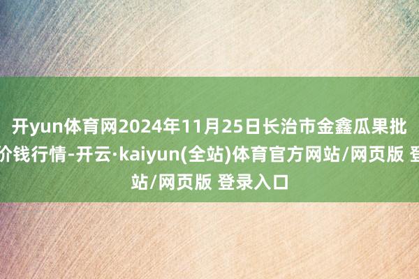 开yun体育网2024年11月25日长治市金鑫瓜果批发商场价钱行情-开云·kaiyun(全站)体育官方网站/网页版 登录入口