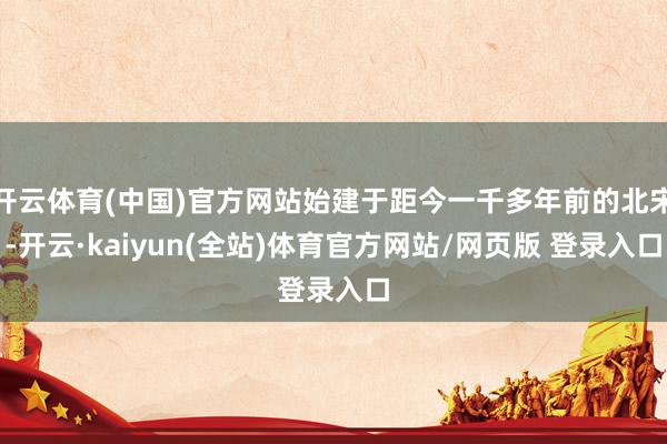 开云体育(中国)官方网站始建于距今一千多年前的北宋-开云·kaiyun(全站)体育官方网站/网页版 登录入口