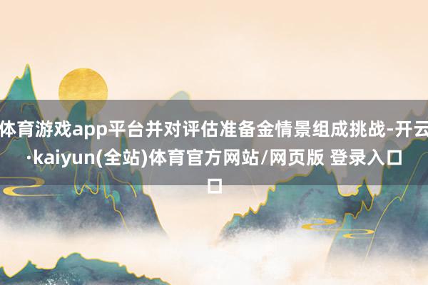体育游戏app平台并对评估准备金情景组成挑战-开云·kaiyun(全站)体育官方网站/网页版 登录入口