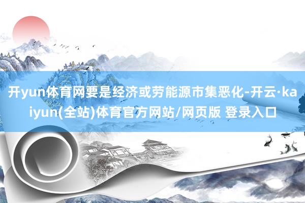 开yun体育网要是经济或劳能源市集恶化-开云·kaiyun(全站)体育官方网站/网页版 登录入口