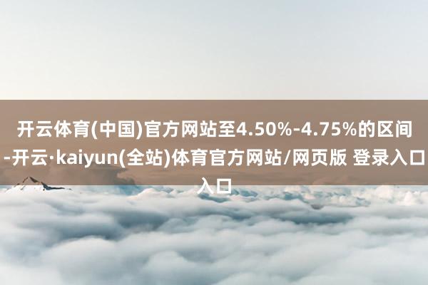 开云体育(中国)官方网站至4.50%-4.75%的区间-开云·kaiyun(全站)体育官方网站/网页版 登录入口