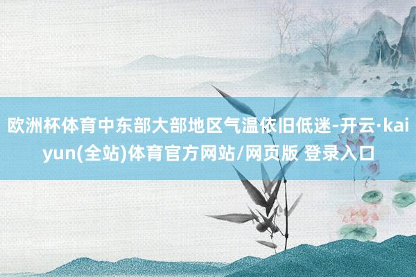 欧洲杯体育中东部大部地区气温依旧低迷-开云·kaiyun(全站)体育官方网站/网页版 登录入口
