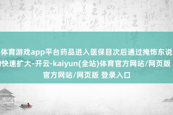 体育游戏app平台药品进入医保目次后通过掩饰东说念主群的快速扩大-开云·kaiyun(全站)体育官方网站/网页版 登录入口