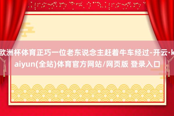 欧洲杯体育正巧一位老东说念主赶着牛车经过-开云·kaiyun(全站)体育官方网站/网页版 登录入口