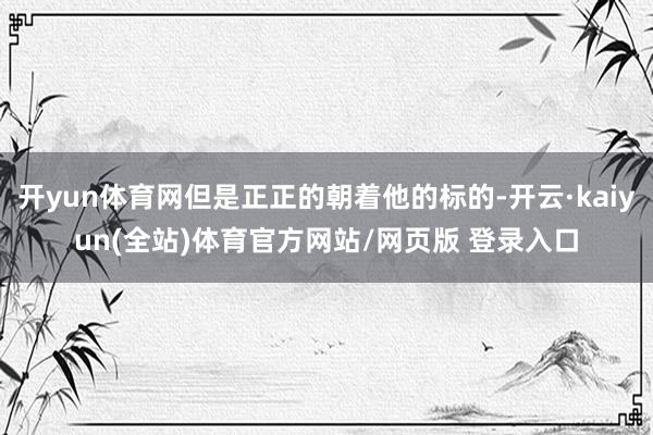 开yun体育网但是正正的朝着他的标的-开云·kaiyun(全站)体育官方网站/网页版 登录入口