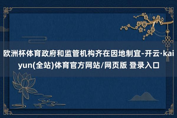 欧洲杯体育政府和监管机构齐在因地制宜-开云·kaiyun(全站)体育官方网站/网页版 登录入口