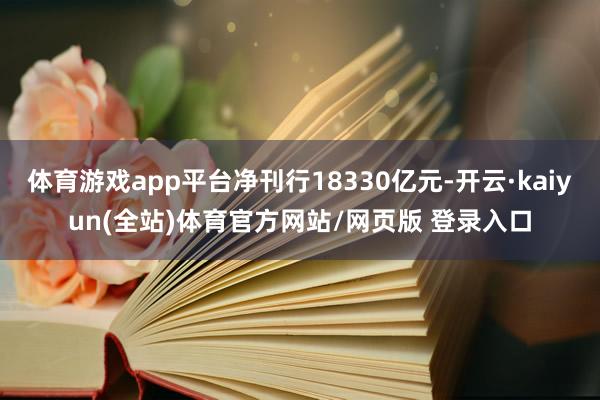 体育游戏app平台净刊行18330亿元-开云·kaiyun(全站)体育官方网站/网页版 登录入口