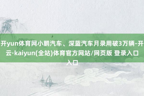 开yun体育网小鹏汽车、深蓝汽车月录用破3万辆-开云·kaiyun(全站)体育官方网站/网页版 登录入口