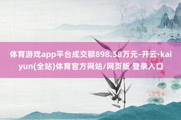 体育游戏app平台成交额898.58万元-开云·kaiyun(全站)体育官方网站/网页版 登录入口