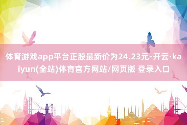 体育游戏app平台正股最新价为24.23元-开云·kaiyun(全站)体育官方网站/网页版 登录入口
