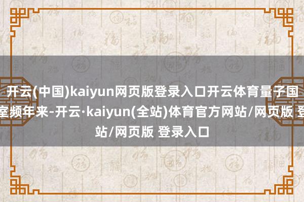 开云(中国)kaiyun网页版登录入口开云体育量子国度现实室频年来-开云·kaiyun(全站)体育官方网站/网页版 登录入口