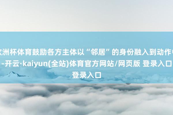 欧洲杯体育鼓励各方主体以“邻居”的身份融入到动作中-开云·kaiyun(全站)体育官方网站/网页版 登录入口