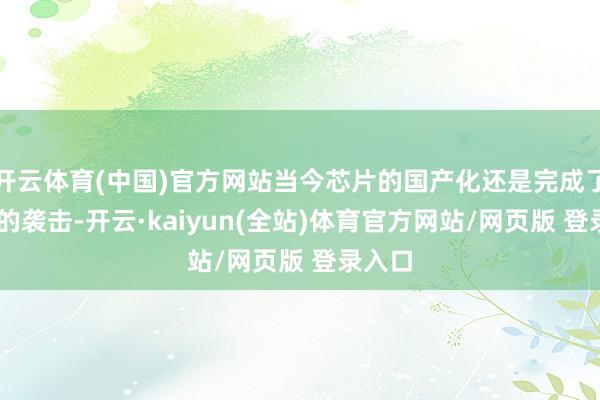 开云体育(中国)官方网站当今芯片的国产化还是完成了0到1的袭击-开云·kaiyun(全站)体育官方网站/网页版 登录入口