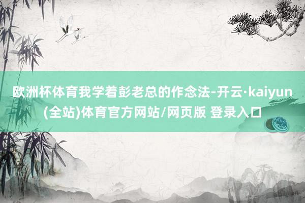 欧洲杯体育我学着彭老总的作念法-开云·kaiyun(全站)体育官方网站/网页版 登录入口