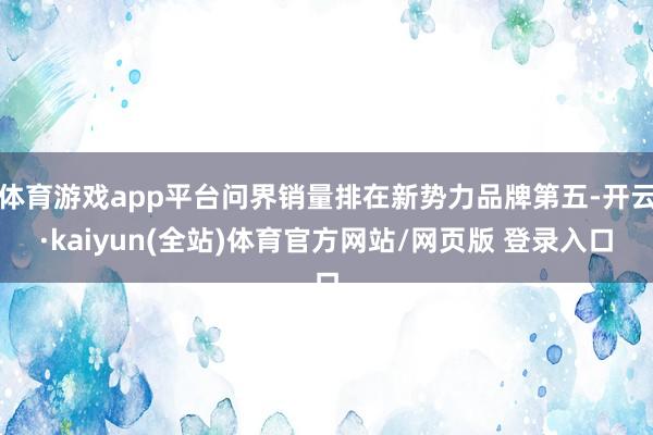 体育游戏app平台问界销量排在新势力品牌第五-开云·kaiyun(全站)体育官方网站/网页版 登录入口