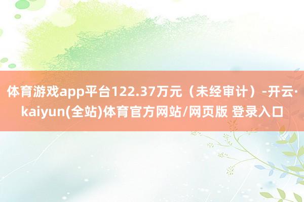 体育游戏app平台122.37万元（未经审计）-开云·kaiyun(全站)体育官方网站/网页版 登录入口