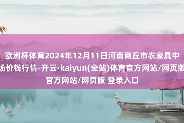欧洲杯体育2024年12月11日河南商丘市农家具中心批发商场价钱行情-开云·kaiyun(全站)体育官方网站/网页版 登录入口