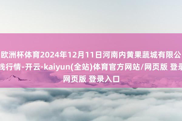欧洲杯体育2024年12月11日河南内黄果蔬城有限公司价钱行情-开云·kaiyun(全站)体育官方网站/网页版 登录入口