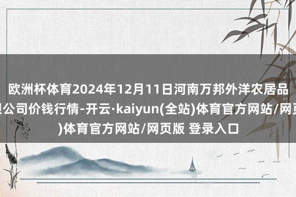 欧洲杯体育2024年12月11日河南万邦外洋农居品物流股份有限公司价钱行情-开云·kaiyun(全站)体育官方网站/网页版 登录入口