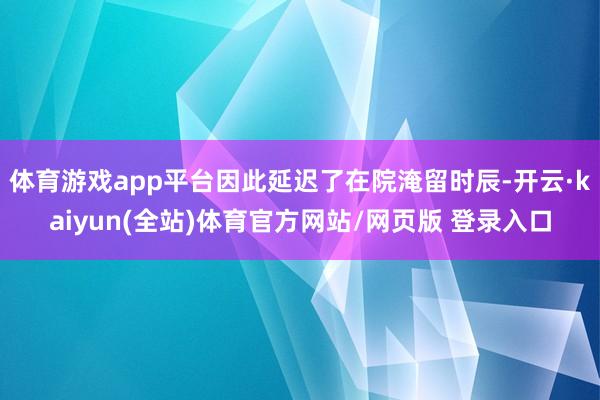 体育游戏app平台因此延迟了在院淹留时辰-开云·kaiyun(全站)体育官方网站/网页版 登录入口