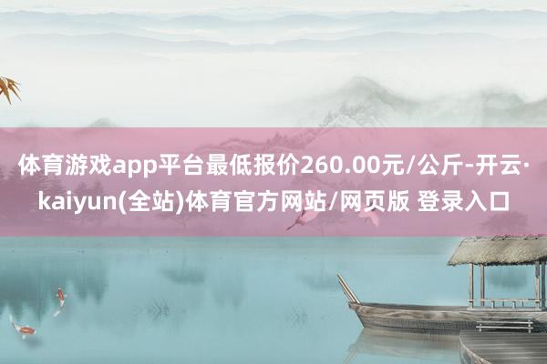 体育游戏app平台最低报价260.00元/公斤-开云·kaiyun(全站)体育官方网站/网页版 登录入口