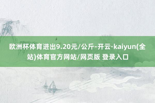 欧洲杯体育进出9.20元/公斤-开云·kaiyun(全站)体育官方网站/网页版 登录入口