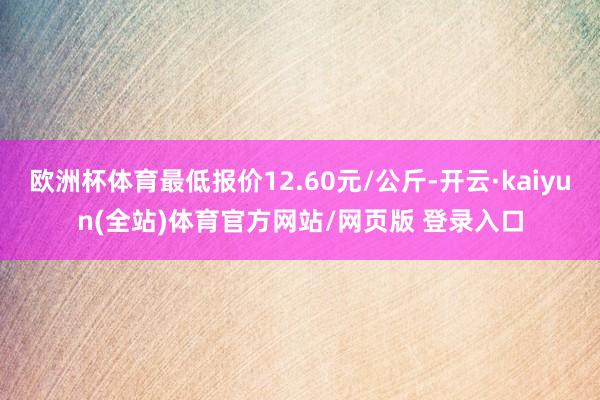 欧洲杯体育最低报价12.60元/公斤-开云·kaiyun(全站)体育官方网站/网页版 登录入口
