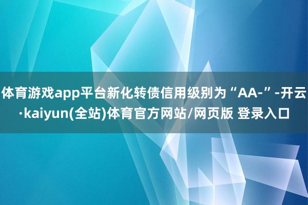 体育游戏app平台新化转债信用级别为“AA-”-开云·kaiyun(全站)体育官方网站/网页版 登录入口