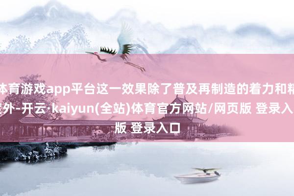 体育游戏app平台这一效果除了普及再制造的着力和精度外-开云·kaiyun(全站)体育官方网站/网页版 登录入口