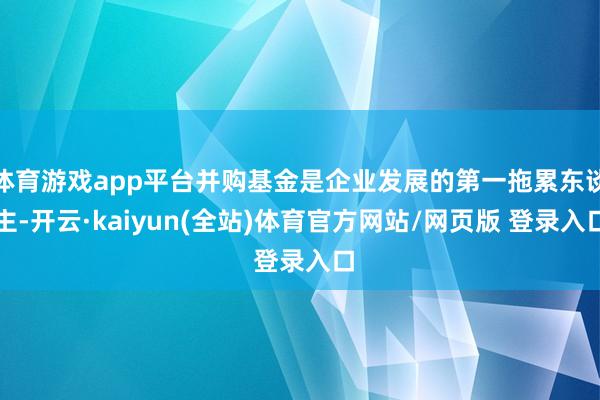 体育游戏app平台并购基金是企业发展的第一拖累东谈主-开云·kaiyun(全站)体育官方网站/网页版 登录入口