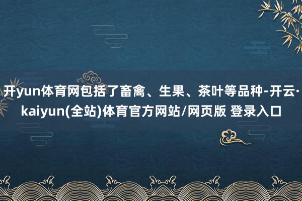 开yun体育网包括了畜禽、生果、茶叶等品种-开云·kaiyun(全站)体育官方网站/网页版 登录入口