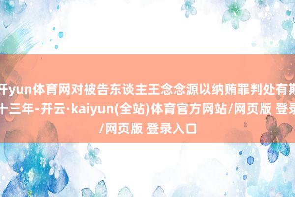 开yun体育网对被告东谈主王念念源以纳贿罪判处有期徒刑十三年-开云·kaiyun(全站)体育官方网站/网页版 登录入口