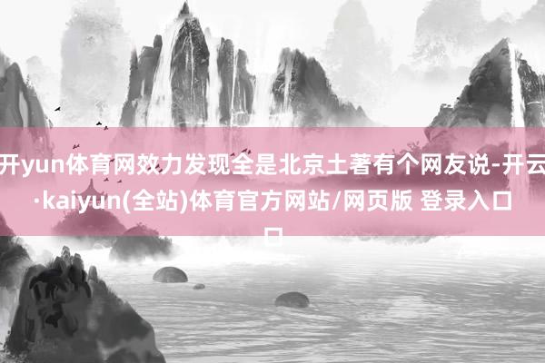开yun体育网效力发现全是北京土著有个网友说-开云·kaiyun(全站)体育官方网站/网页版 登录入口