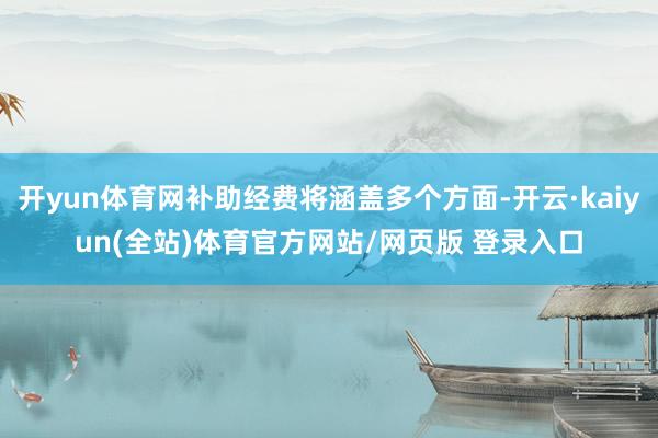 开yun体育网补助经费将涵盖多个方面-开云·kaiyun(全站)体育官方网站/网页版 登录入口